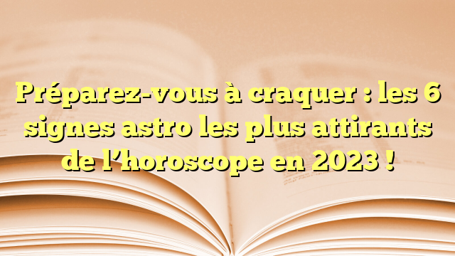 Préparez-vous à craquer : les 6 signes astro les plus attirants de l’horoscope en 2023 !